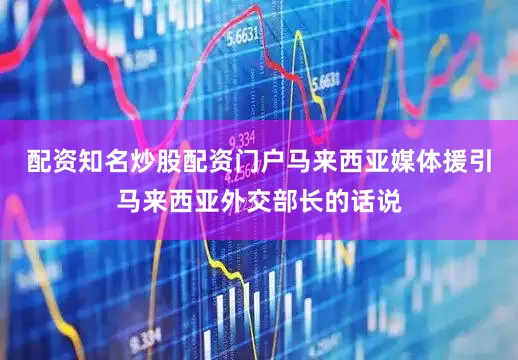配资知名炒股配资门户马来西亚媒体援引马来西亚外交部长的话说