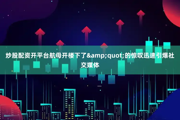 炒股配资开平台航母开楼下了&quot;的惊叹迅速引爆社交媒体