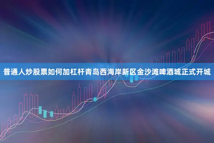 普通人炒股票如何加杠杆青岛西海岸新区金沙滩啤酒城正式开城
