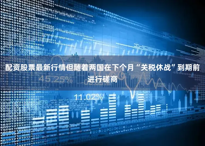 配资股票最新行情但随着两国在下个月“关税休战”到期前进行磋商