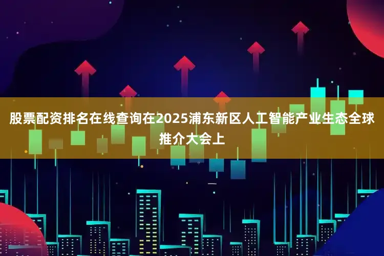 股票配资排名在线查询在2025浦东新区人工智能产业生态全球推介大会上