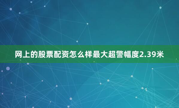 网上的股票配资怎么样最大超警幅度2.39米
