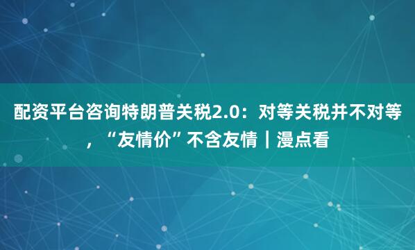 配资平台咨询特朗普关税2.0：对等关税并不对等，“友情价”不含友情｜漫点看