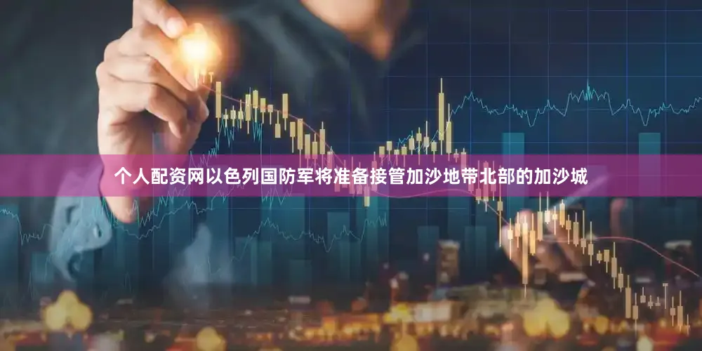 个人配资网以色列国防军将准备接管加沙地带北部的加沙城